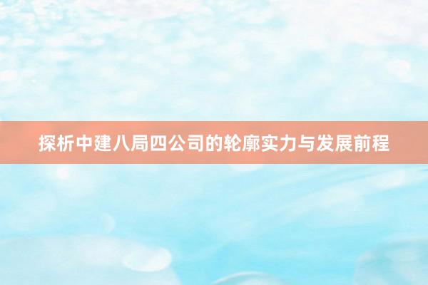 探析中建八局四公司的轮廓实力与发展前程