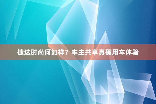 捷达时尚何如样？车主共享真确用车体验