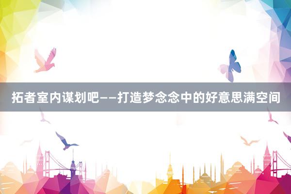 拓者室内谋划吧——打造梦念念中的好意思满空间