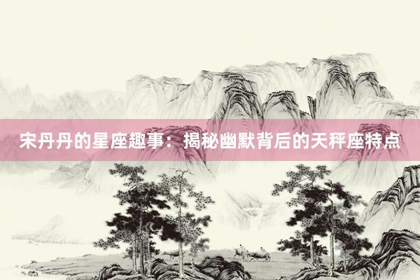宋丹丹的星座趣事：揭秘幽默背后的天秤座特点